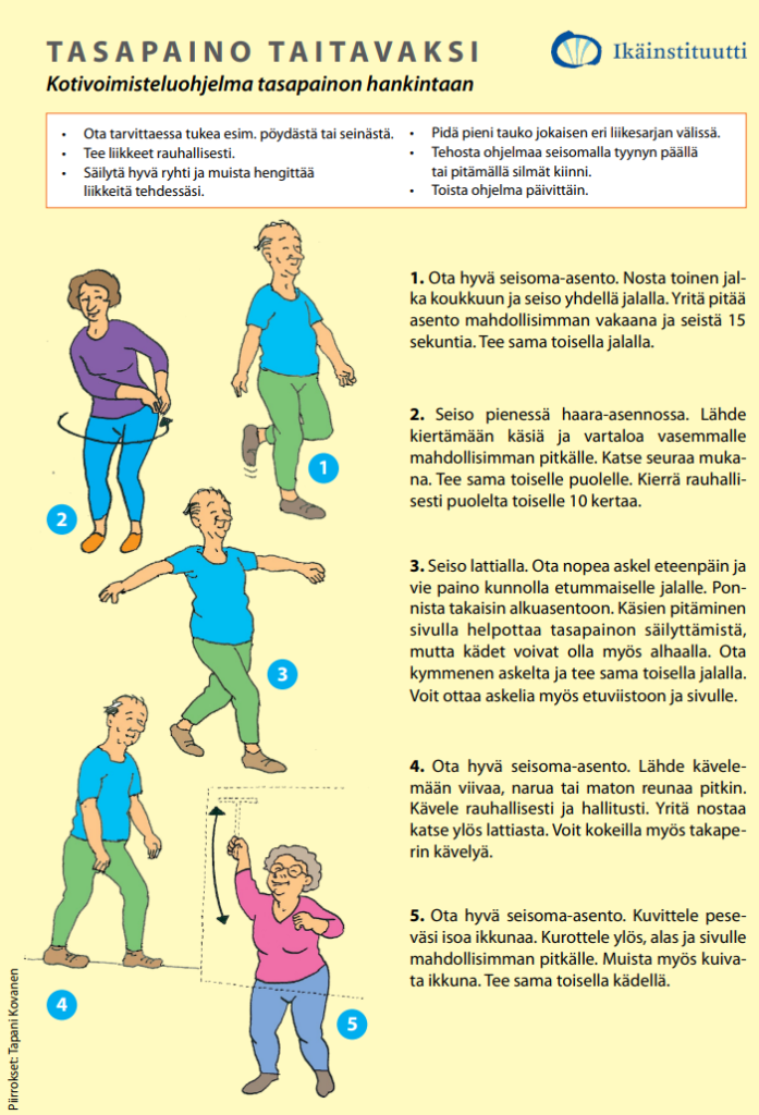 Ikäistituutin julkaisema Tasapaino taitavaksi jumppaohje. 
1. Seisten yhden jalan seisontaharjoite. Seiso 15 sekunnin ajan.
2. Seisten käsien ja katseen kierto sivulta toiselle. 10 kertaa.
3. Astu askel eteen, vie paino jalalle ja palaa takaisin. 10 kertaa molemmilla jaloilla.
4. Harjoittele kapearaiteista viivakävelyä.
5. Seisten kuvittele peseväsi isoa ikkunaa kurotellen erisuuntiin.