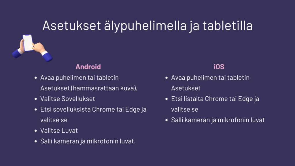Android:
• Avaa puhelimen tai tabletin Asetukset (hammasrattaan kuva).
• Valitse Sovellukset
• Etsi sovelluksista Chrome tai Edge ja valitse se
• Valitse Luvat
• Salli kameran ja mikrofonin luvat.
iOS
• Avaa puhelimen tai tabletin Asetukset (hammasrattaan kuva)
• Etsi listalta Chrome tai Edge ja valitse se
Salli kameran ja mikrofonin luvat