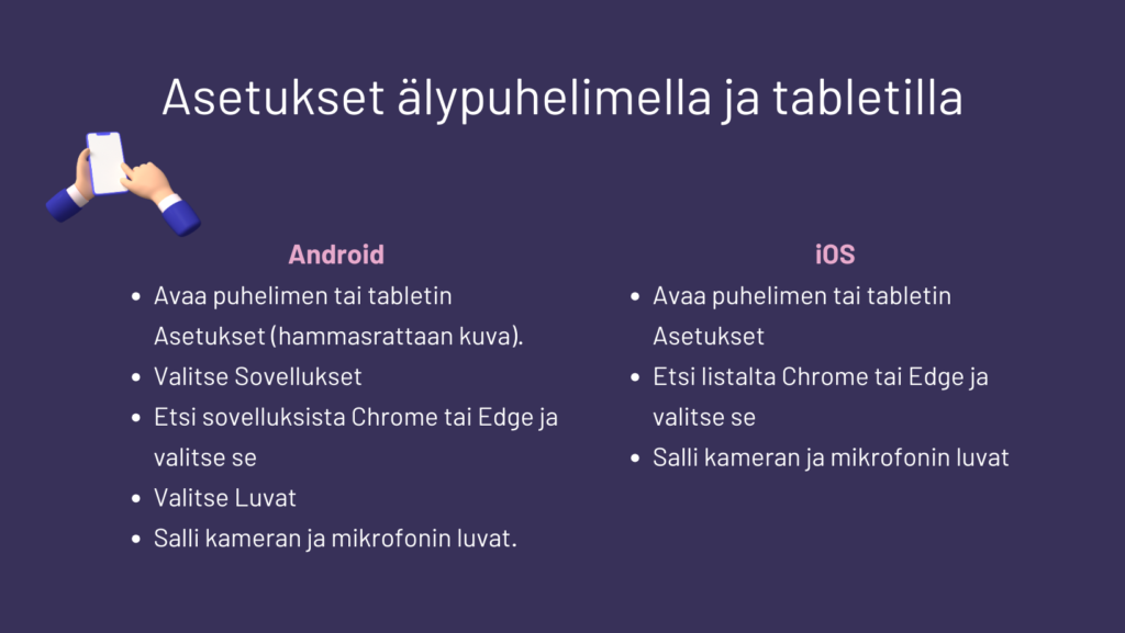 Android:
• Avaa puhelimen tai tabletin Asetukset (hammasrattaan kuva).
• Valitse Sovellukset
• Etsi sovelluksista Chrome tai Edge ja valitse se
• Valitse Luvat
• Salli kameran ja mikrofonin luvat.

iOS
• Avaa puhelimen tai tabletin Asetukset (hammasrattaan kuva)
• Etsi listalta Chrome tai Edge ja valitse se
Salli kameran ja mikrofonin luvat