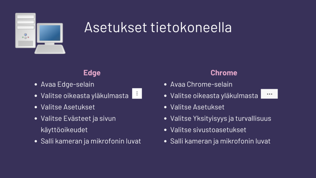 Edge:
• Avaa Edge-selain
• Valitse oikeasta yläkulmasta kolme pistettä
• Valitse Asetukset
• Valitse Evästeet ja sivun käyttöoikeudet
• Salli kameran ja mikrofonin luvat
Chrome:
• Avaa Chrome-selain
• Valitse oikeasta yläkulmasta kolme pistettä
• Valitse Asetukset
• Valitse Yksityisyys ja turvallisuus
• Valitse sivustoasetukset
Salli kameran ja mikrofonin luvat